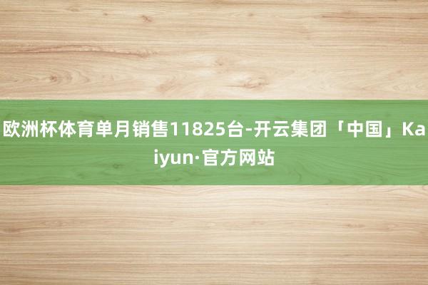 欧洲杯体育单月销售11825台-开云集团「中国」Kaiyun·官方网站