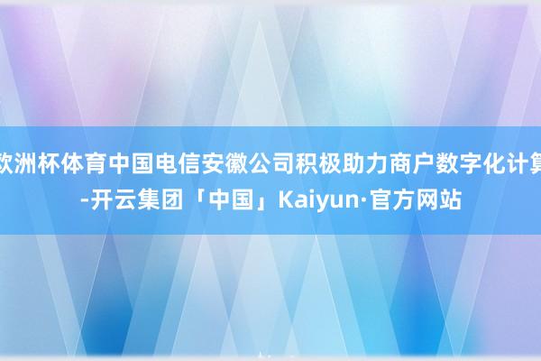 欧洲杯体育中国电信安徽公司积极助力商户数字化计算-开云集团「中国」Kaiyun·官方网站