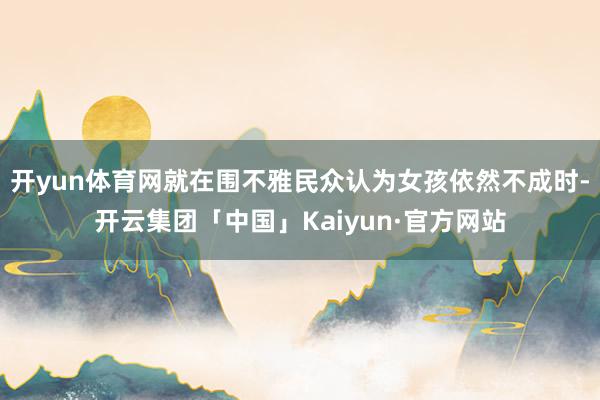 开yun体育网就在围不雅民众认为女孩依然不成时-开云集团「中国」Kaiyun·官方网站