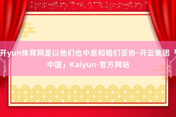 开yun体育网是以他们也中意和咱们妥协-开云集团「中国」Kaiyun·官方网站