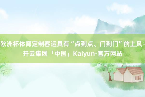 欧洲杯体育定制客运具有“点到点、门到门”的上风-开云集团「中国」Kaiyun·官方网站