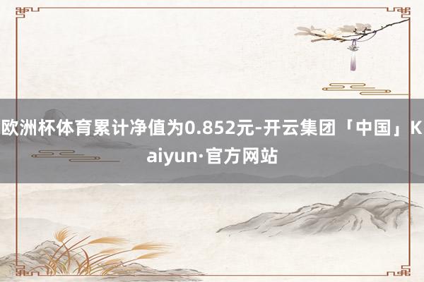 欧洲杯体育累计净值为0.852元-开云集团「中国」Kaiyun·官方网站