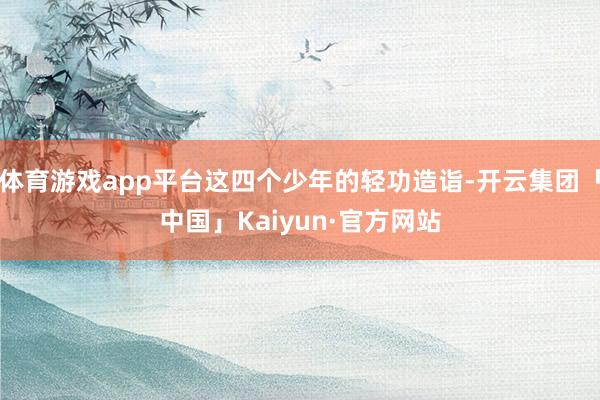 体育游戏app平台这四个少年的轻功造诣-开云集团「中国」Kaiyun·官方网站