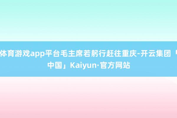 体育游戏app平台毛主席若躬行赶往重庆-开云集团「中国」Kaiyun·官方网站