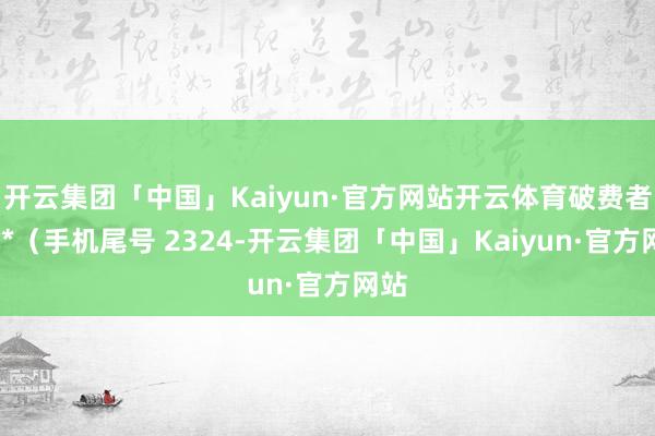 开云集团「中国」Kaiyun·官方网站开云体育破费者张**（手机尾号 2324-开云集团「中国」Kaiyun·官方网站