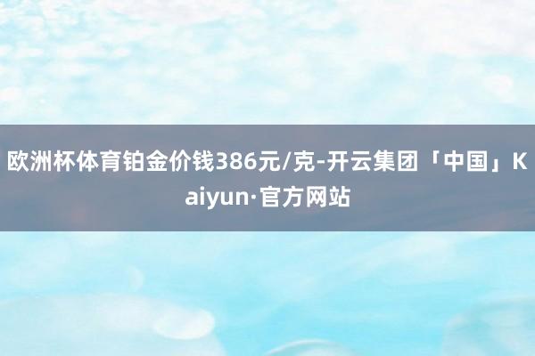 欧洲杯体育铂金价钱386元/克-开云集团「中国」Kaiyun·官方网站