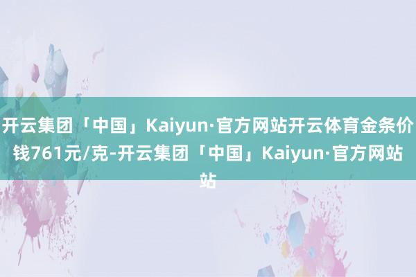 开云集团「中国」Kaiyun·官方网站开云体育金条价钱761元/克-开云集团「中国」Kaiyun·官方网站