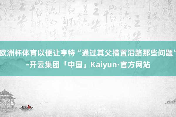 欧洲杯体育以便让亨特“通过其父措置沿路那些问题”-开云集团「中国」Kaiyun·官方网站