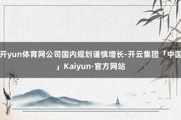 开yun体育网公司国内规划谨慎增长-开云集团「中国」Kaiyun·官方网站