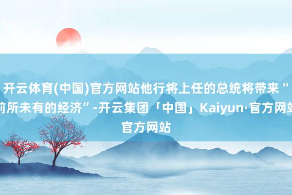 开云体育(中国)官方网站他行将上任的总统将带来“前所未有的经济”-开云集团「中国」Kaiyun·官方网站