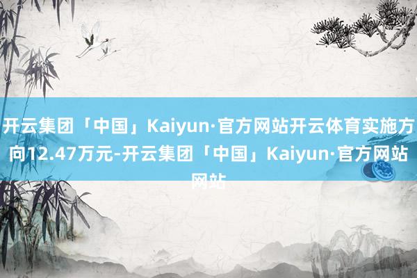 开云集团「中国」Kaiyun·官方网站开云体育实施方向12.47万元-开云集团「中国」Kaiyun·官方网站