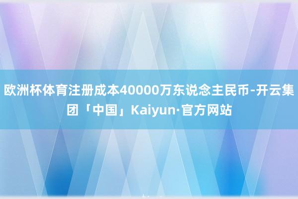 欧洲杯体育注册成本40000万东说念主民币-开云集团「中国」Kaiyun·官方网站