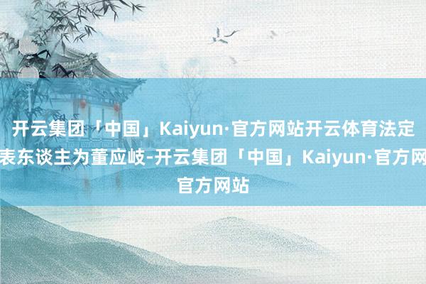 开云集团「中国」Kaiyun·官方网站开云体育法定代表东谈主为董应岐-开云集团「中国」Kaiyun·官方网站
