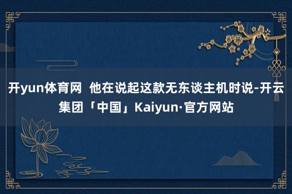 开yun体育网  他在说起这款无东谈主机时说-开云集团「中国」Kaiyun·官方网站