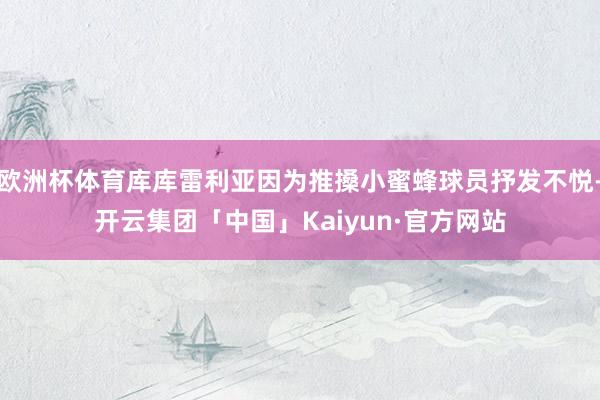 欧洲杯体育库库雷利亚因为推搡小蜜蜂球员抒发不悦-开云集团「中国」Kaiyun·官方网站
