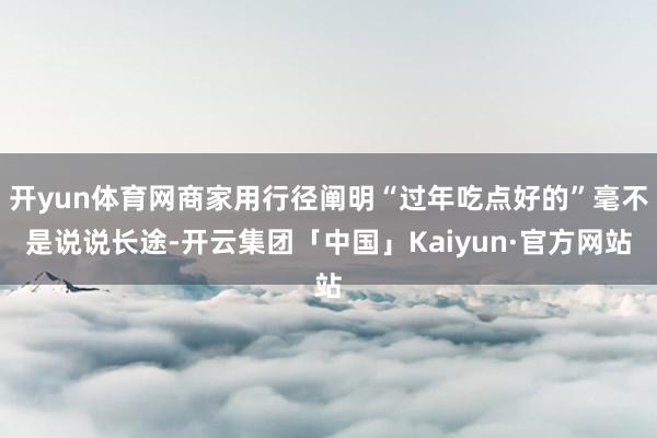 开yun体育网商家用行径阐明“过年吃点好的”毫不是说说长途-开云集团「中国」Kaiyun·官方网站