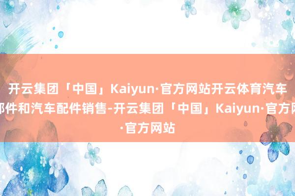 开云集团「中国」Kaiyun·官方网站开云体育汽车零部件和汽车配件销售-开云集团「中国」Kaiyun·官方网站