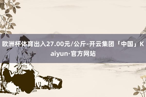 欧洲杯体育出入27.00元/公斤-开云集团「中国」Kaiyun·官方网站