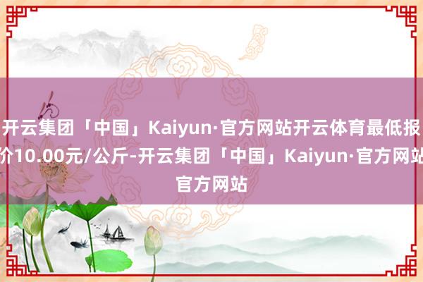 开云集团「中国」Kaiyun·官方网站开云体育最低报价10.00元/公斤-开云集团「中国」Kaiyun·官方网站