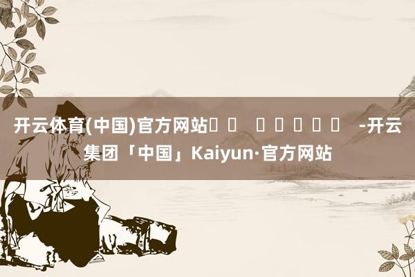 开云体育(中国)官方网站		  					  -开云集团「中国」Kaiyun·官方网站