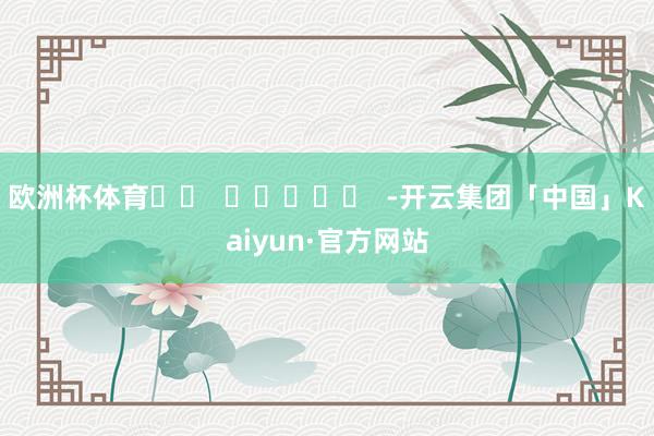 欧洲杯体育		  					  -开云集团「中国」Kaiyun·官方网站