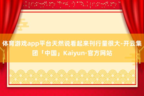 体育游戏app平台天然说看起来刊行量很大-开云集团「中国」Kaiyun·官方网站