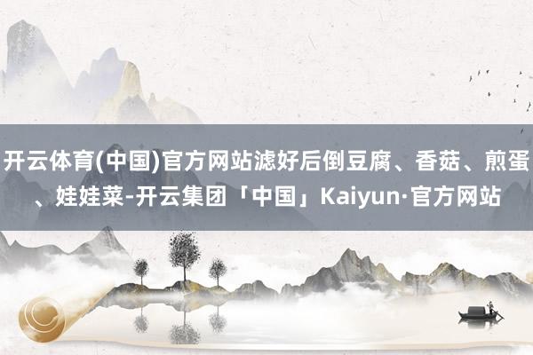 开云体育(中国)官方网站滤好后倒豆腐、香菇、煎蛋、娃娃菜-开云集团「中国」Kaiyun·官方网站