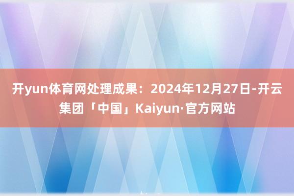 开yun体育网处理成果：2024年12月27日-开云集团「中国」Kaiyun·官方网站