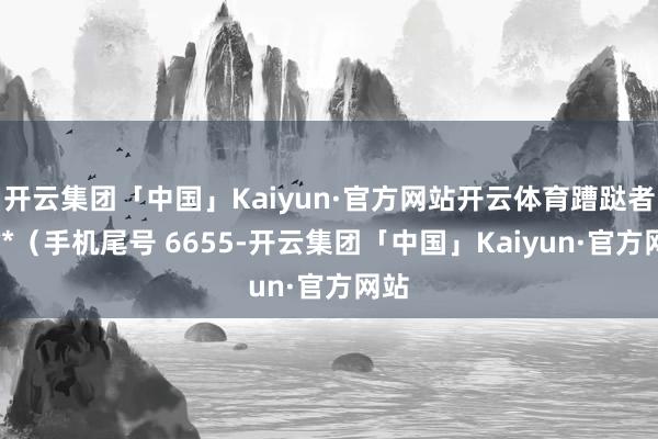 开云集团「中国」Kaiyun·官方网站开云体育蹧跶者林**（手机尾号 6655-开云集团「中国」Kaiyun·官方网站