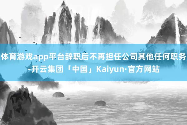 体育游戏app平台辞职后不再担任公司其他任何职务-开云集团「中国」Kaiyun·官方网站