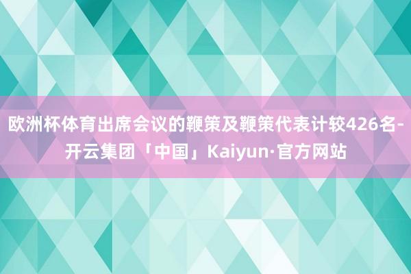 欧洲杯体育出席会议的鞭策及鞭策代表计较426名-开云集团「中国」Kaiyun·官方网站