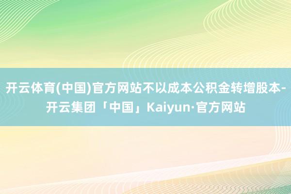 开云体育(中国)官方网站不以成本公积金转增股本-开云集团「中国」Kaiyun·官方网站