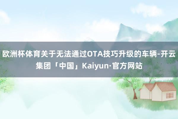 欧洲杯体育关于无法通过OTA技巧升级的车辆-开云集团「中国」Kaiyun·官方网站