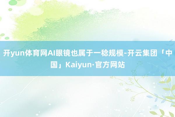 开yun体育网AI眼镜也属于一稔规模-开云集团「中国」Kaiyun·官方网站