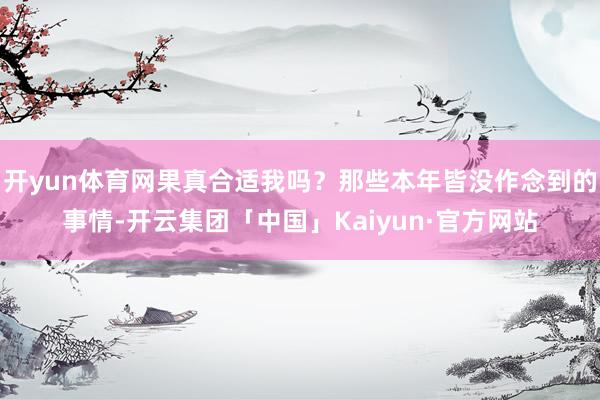 开yun体育网果真合适我吗？那些本年皆没作念到的事情-开云集团「中国」Kaiyun·官方网站