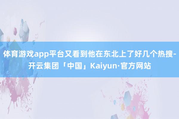 体育游戏app平台又看到他在东北上了好几个热搜-开云集团「中国」Kaiyun·官方网站