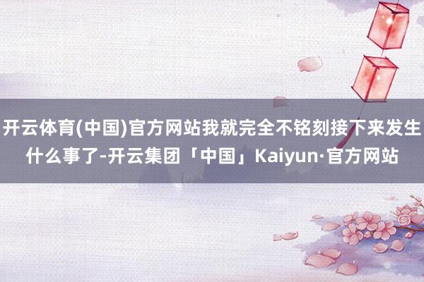 开云体育(中国)官方网站我就完全不铭刻接下来发生什么事了-开云集团「中国」Kaiyun·官方网站