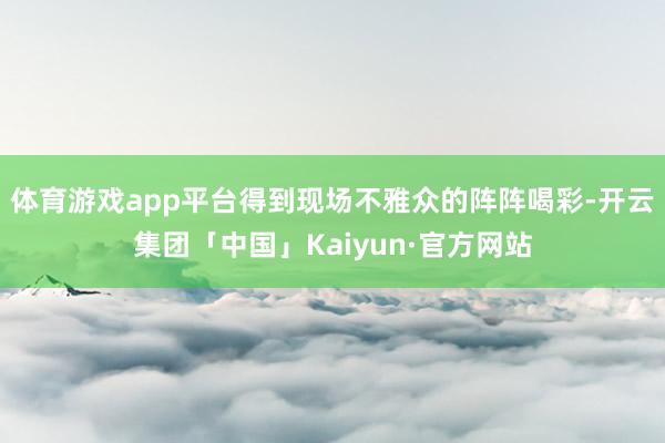 体育游戏app平台得到现场不雅众的阵阵喝彩-开云集团「中国」Kaiyun·官方网站