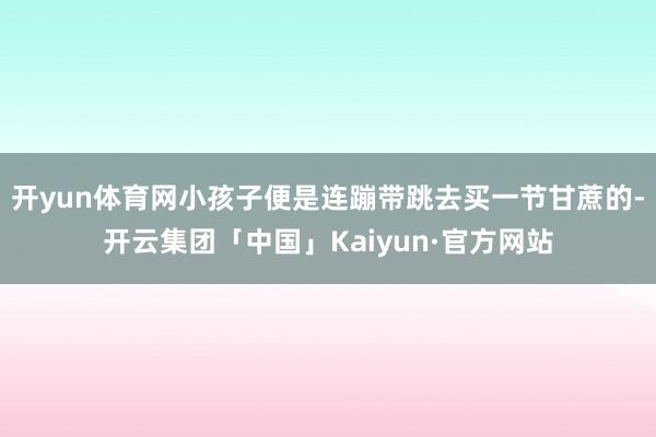 开yun体育网小孩子便是连蹦带跳去买一节甘蔗的-开云集团「中国」Kaiyun·官方网站
