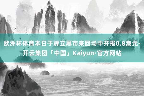欧洲杯体育本日于辉立黑市来回场中开报0.8港元-开云集团「中国」Kaiyun·官方网站