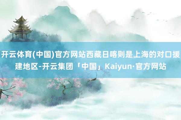 开云体育(中国)官方网站西藏日喀则是上海的对口援建地区-开云集团「中国」Kaiyun·官方网站