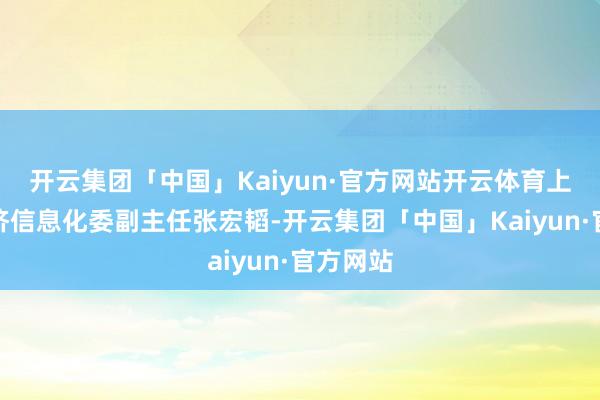 开云集团「中国」Kaiyun·官方网站开云体育上海市经济信息化委副主任张宏韬-开云集团「中国」Kaiyun·官方网站