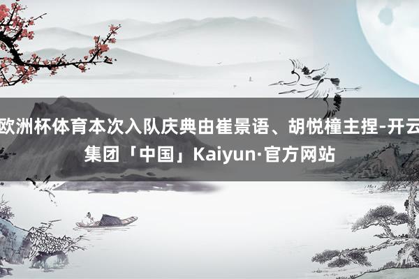 欧洲杯体育本次入队庆典由崔景语、胡悦橦主捏-开云集团「中国」Kaiyun·官方网站