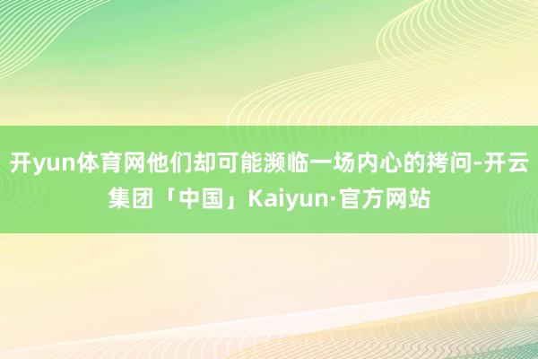 开yun体育网他们却可能濒临一场内心的拷问-开云集团「中国」Kaiyun·官方网站