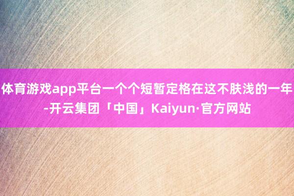 体育游戏app平台一个个短暂定格在这不肤浅的一年-开云集团「中国」Kaiyun·官方网站