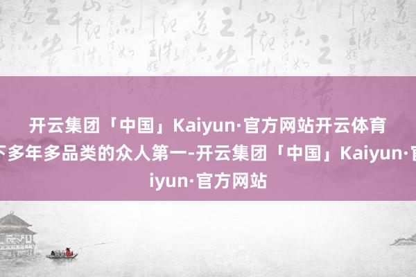 开云集团「中国」Kaiyun·官方网站开云体育　　海尔拿下多年多品类的众人第一-开云集团「中国」Kaiyun·官方网站