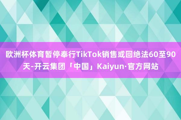欧洲杯体育暂停奉行TikTok销售或回绝法60至90天-开云集团「中国」Kaiyun·官方网站
