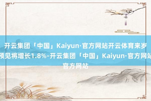 开云集团「中国」Kaiyun·官方网站开云体育来岁预见将增长1.8%-开云集团「中国」Kaiyun·官方网站