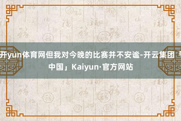 开yun体育网但我对今晚的比赛并不安谧-开云集团「中国」Kaiyun·官方网站