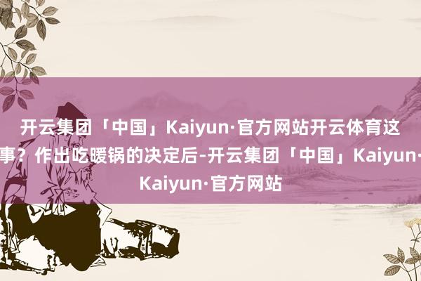 开云集团「中国」Kaiyun·官方网站开云体育这是怎样回事？作出吃暖锅的决定后-开云集团「中国」Kaiyun·官方网站